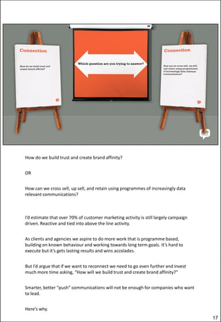How do we build trust and create brand affinity?
OR
How can we cross sell, up sell, and retain using programmes of increasingly data
relevant communications?

I’d estimate that over 70% of customer marketing activity is still largely campaign
driven. Reactive and tied into above the line activity.
As clients and agencies we aspire to do more work that is programme based,
building on known behaviour and working towards long term goals. It’s hard to
execute but it’s gets lasting results and wins accolades.
But I’d argue that if we want to reconnect we need to go even further and invest
much more time asking, “How will we build trust and create brand affinity?”
Smarter, better “push” communications will not be enough for companies who want
to lead.
Here’s why.
17

 