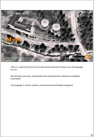 There is a myth at the heart of our data driven world and it shows up in the language
we use.
We talk about precision, predictability, fact-based decision making and intelligent
automation.
This language is clinical, soulless, command-based and deeply misguided.

18

 