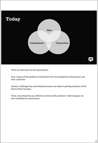 There are three parts to this presentation.
First, I assess of the problem of connection from the perspective of businesses and
their customers.

Second, I challenge how committed businesses are today in putting customers at the
heart of their business.
Third, I ask what drives our efforts to connect with customers? And I propose my
own manifesto for reconnection.

2

 