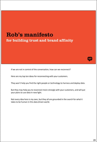 If we are not in control of the conversation, how can we reconnect?
Here are my top ten ideas for reconnecting with your customers.
They won’t help you find the right people or technology to harness and deploy data.
But they may help you to reconnect more strongly with your customers, and will put
your plans to use data in new light.
Not every idea here is my own, but they all are grounded in the search for what it
takes to be human in this data driven world.

20

 
