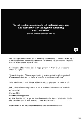 This cracking quote appeared on the HBR blog, under the title, “Little data makes big
data more powerful” in which Mark Boncheck argues that today’s precision targeting
must be balanced with personal value.
It reminds me of the famous Dale Carnegie quote from, “How to win friends and
influence people”:
“You will make more friends in two months by becoming interested in other people
than you can in two years by trying to get other people interested in you.”
Same idea with a modern context. Data enabled, but grounded in a human truth.
In NZ we are experiencing this kind of use of personal data in action for ourselves.
Air NZ’s MPass
Mercury GEM
Countdown’s shopper app.
All have shifted control to me but have also stimulated a wave of personally relevant
and live data about me back into their respective businesses.
Control shifts to the customer, but not necessarily power and influence.

22

 