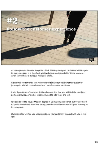 At some point in the next five years I think the only time your customers will be open
to push messages is in the short window before, during and after those moments
when they initiate a dialogue with your brand..
It becomes fundamental that marketers understand (if not own) their customer
journeys in all their cross-channel and cross-functional messiness.
It’s in those times of customer-initiated connection that you will find the best (and
perhaps only) opportunities to connect, and to add value and sell.
You don’t need to have a Masters degree in CE mapping to do that. But you do need
to spend time on the front line, sitting over the shoulders of your UX guys listening in
to customers.
Question: How well do you understand how your customers interact with you in real
life?

23

 