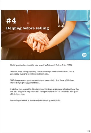 Nothing epitomises this right now as well as Telecom’s Tech in A Sec (TIAS).
Telecom is not selling anything. They are adding a lot of value for free. That is
generating trust and confidence in their brand.

TIAS also generates great content for customer eDMs. And those eDMs have
incredibility high engagement rates.
It’s telling that across the ditch Karen and her team at Westpac talk about how they
use data insights to help retail staff “whisper into the ear” of customers with great
effect. I love that.
Marketing as service in its many dimensions is growing in NZ.

25

 