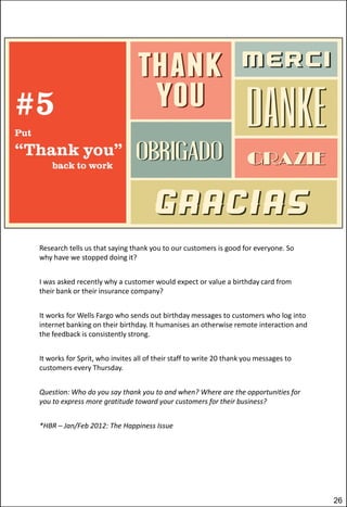 Research tells us that saying thank you to our customers is good for everyone. So
why have we stopped doing it?
I was asked recently why a customer would expect or value a birthday card from
their bank or their insurance company?
It works for Wells Fargo who sends out birthday messages to customers who log into
internet banking on their birthday. It humanises an otherwise remote interaction and
the feedback is consistently strong.
It works for Sprit, who invites all of their staff to write 20 thank you messages to
customers every Thursday.
Question: Who do you say thank you to and when? Where are the opportunities for
you to express more gratitude toward your customers for their business?
*HBR – Jan/Feb 2012: The Happiness Issue

26

 