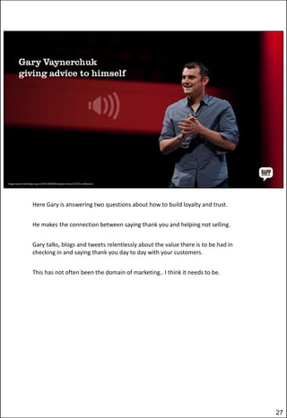 Here Gary is answering two questions about how to build loyalty and trust.
He makes the connection between saying thank you and helping not selling.
Gary talks, blogs and tweets relentlessly about the value there is to be had in
checking in and saying thank you day to day with your customers.
This has not often been the domain of marketing.. I think it needs to be.

27

 