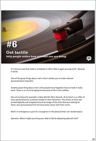 It’s not just vinyl that made a comeback in 2013. Mail is again proving itself. Because
it works.
One of the great things about mail is that it allows you to make relevant
personalisation impactful.
Another great thing about mail is that people have forgotten how to make it really
work. There is an art to bringing the personal to life in the mailbox.
One of my favourite examples is New World’s Wine Awards. At its heart is an offer of
wine personalised to customers based on their behaviour. The choice of wine was
printed digitally and wrapped around an image of the wine that was waiting for
them, also personalised from the local store owner with their name.
Mail’s re-emergence is part of a resurgence in the physical that I am excited about.
Question: Where might you bring your data to life by deploying physical mail?

28

 