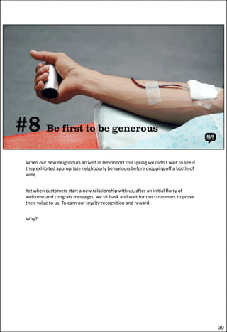 When our new neighbours arrived in Devonport this spring we didn’t wait to see if
they exhibited appropriate neighbourly behaviours before dropping off a bottle of
wine.
Yet when customers start a new relationship with us, after an initial flurry of
welcome and congrats messages, we sit back and wait for our customers to prove
their value to us. To earn our loyalty recognition and reward.
Why?

30

 