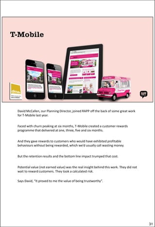 David McCallen, our Planning Director, joined RAPP off the back of some great work
for T-Mobile last year.
Faced with churn peaking at six months, T-Mobile created a customer rewards
programme that delivered at one, three, five and six months.
And they gave rewards to customers who would have exhibited profitable
behaviours without being rewarded, which we’d usually call wasting money.
But the retention results and the bottom line impact trumped that cost.
Potential value (not earned value) was the real insight behind this work. They did not
wait to reward customers. They took a calculated risk.

Says David, “It proved to me the value of being trustworthy”.

31

 
