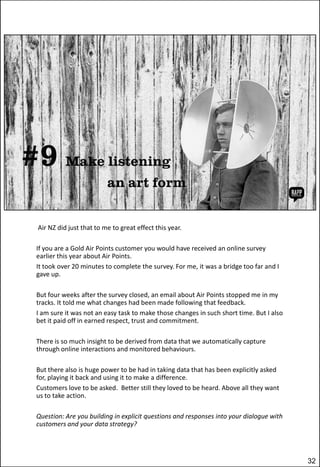 Air NZ did just that to me to great effect this year.
If you are a Gold Air Points customer you would have received an online survey
earlier this year about Air Points.
It took over 20 minutes to complete the survey. For me, it was a bridge too far and I
gave up.
But four weeks after the survey closed, an email about Air Points stopped me in my
tracks. It told me what changes had been made following that feedback.
I am sure it was not an easy task to make those changes in such short time. But I also
bet it paid off in earned respect, trust and commitment.
There is so much insight to be derived from data that we automatically capture
through online interactions and monitored behaviours.
But there also is huge power to be had in taking data that has been explicitly asked
for, playing it back and using it to make a difference.
Customers love to be asked. Better still they loved to be heard. Above all they want
us to take action.
Question: Are you building in explicit questions and responses into your dialogue with
customers and your data strategy?

32

 