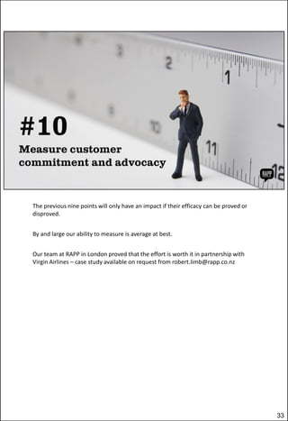 The previous nine points will only have an impact if their efficacy can be proved or
disproved.
By and large our ability to measure is average at best.

Our team at RAPP in London proved that the effort is worth it in partnership with
Virgin Airlines – case study available on request from robert.limb@rapp.co.nz

33

 