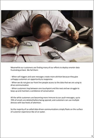 Meanwhile our customers are finding many of our efforts to deploy smarter data
frustrating at best. We fail them:
- When sell triggers and save messages create more attrition because they give
unhappy customers an opportunity to reappraise

- When we do not give our front line people access to the data that we are using to
drive communication
- When customers hop between one touchpoint and the next and we struggle to
keep up and maintain a semblance of conversation
All the while customers are becoming more immune to our push messages; up to
70% of emails are deleted before being opened, and customers can use multiple
devices with low levels of attention.
So the majority of so called data driven communications simply floats on the surface
of customer experience like oil on water.

5

 