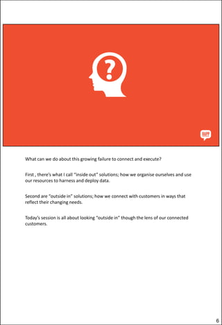 What can we do about this growing failure to connect and execute?
First , there’s what I call “inside out” solutions; how we organise ourselves and use
our resources to harness and deploy data.

Second are “outside in” solutions; how we connect with customers in ways that
reflect their changing needs.
Today’s session is all about looking “outside in” though the lens of our connected
customers.

6

 