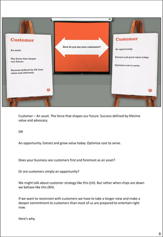 Customer – An asset. The force that shapes our future. Success defined by lifetime
value and advocacy.
OR

An opportunity. Extract and grow value today. Optimise cost to serve.

Does your business see customers first and foremost as an asset?
Or are customers simply an opportunity?
We might talk about customer strategy like this (LH). But rather when chips are down
we behave like this (RH).
If we want to reconnect with customers we have to take a longer view and make a
deeper commitment to customers than most of us are prepared to entertain right
now.
Here’s why.

8

 