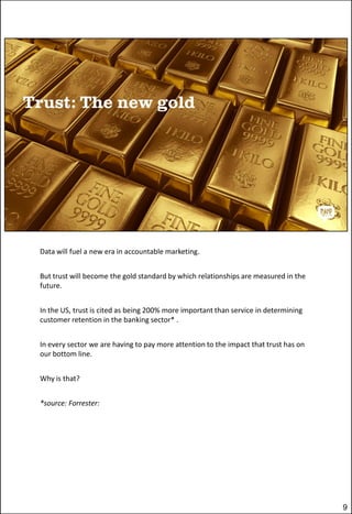 Data will fuel a new era in accountable marketing.
But trust will become the gold standard by which relationships are measured in the
future.

In the US, trust is cited as being 200% more important than service in determining
customer retention in the banking sector* .
In every sector we are having to pay more attention to the impact that trust has on
our bottom line.
Why is that?
*source: Forrester:

9

 