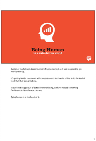 Customer marketing is becoming more fragmented just as it was supposed to get
more joined up.
It’s getting harder to connect with our customers. And harder still to build the kind of
trust that that lasts a lifetime.
In our headlong pursuit of data driven marketing, we have missed something
fundamental about how to connect.
Being human is at the heart of it.

1

 