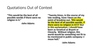 Quotations Out of Context
“This would be the best of all
possible worlds if there were no
religion in it.”
-John Adams
“Twenty times, in the course of my
late reading, have I been on the
point of breaking out, ‘this would
be the best of all possible worlds, if
there were no religion in it!!!!’ But
in this exclamation, I should have
been as fanatical as Bryant or
Cleverly. Without religion, this
world would be something not fit to
be mentioned in public company--I
mean hell.”
-John Adams
 
