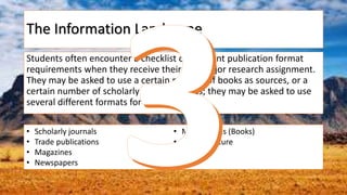 The Information Landscape
Students often encounter a checklist of different publication format
requirements when they receive their first major research assignment.
They may be asked to use a certain number of books as sources, or a
certain number of scholarly journal articles; they may be asked to use
several different formats for the same paper.
• Scholarly journals
• Trade publications
• Magazines
• Newspapers
• Monographs (Books)
• Grey literature
• Blogs
 