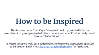This is some notes from Cagan’s Inspired book. I presented it for the
executives in my company to help them understand what Product really is and
how to collaborate with us.
It wasn’t designed well, but I added notes to where the discussion supposed
to be deeper. Email me at ivan.nashara@efishery.com for feedbacks.
How to be Inspired
 