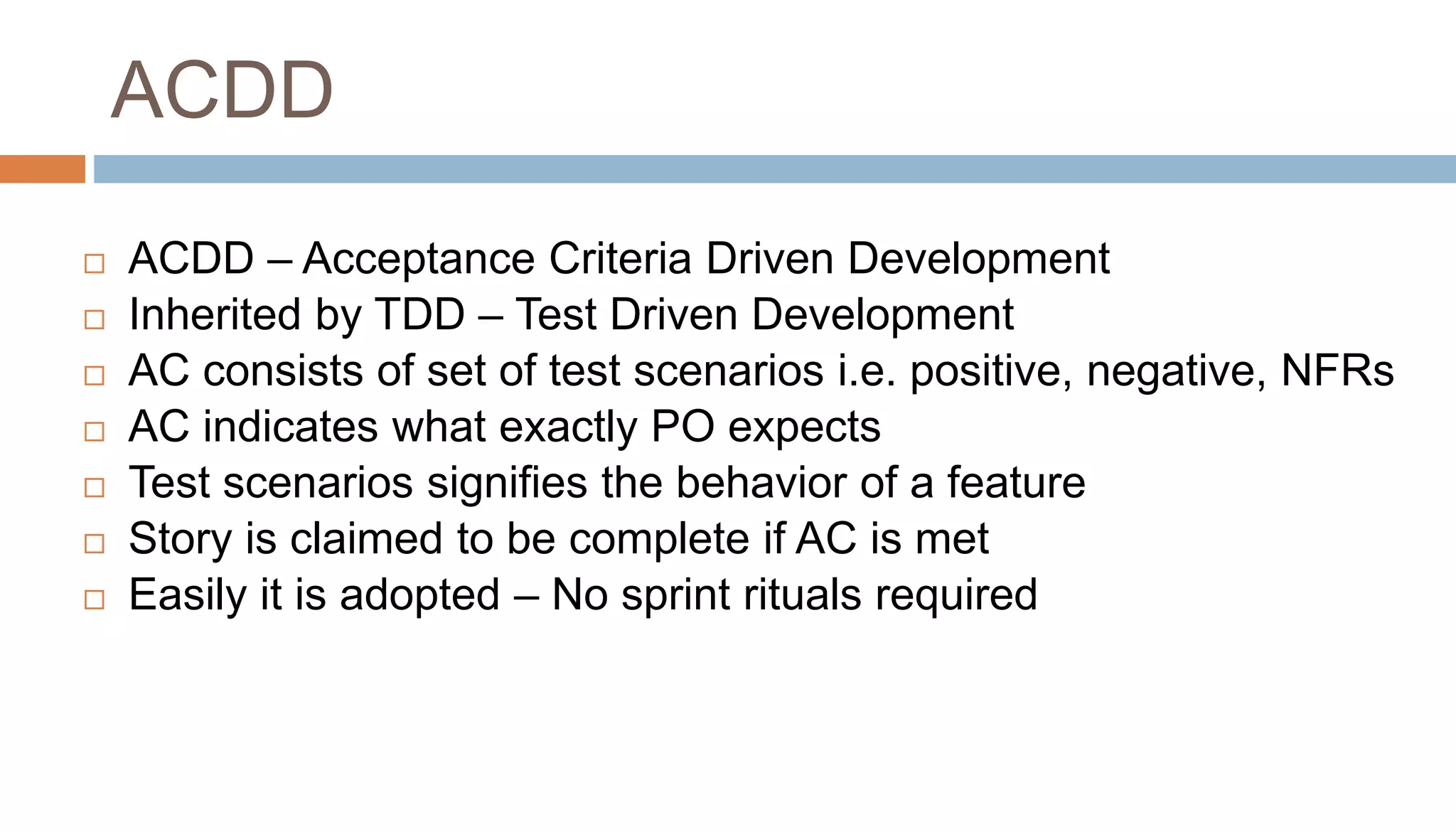  ACDD – Acceptance Criteria Driven Development
 Inherited by TDD – Test Driven Development
 AC consists of set of test scenarios i.e. positive, negative, NFRs
 AC indicates what exactly PO expects
 Test scenarios signifies the behavior of a feature
 Story is claimed to be complete if AC is met
 Easily it is adopted – No sprint rituals required
ACDD
 