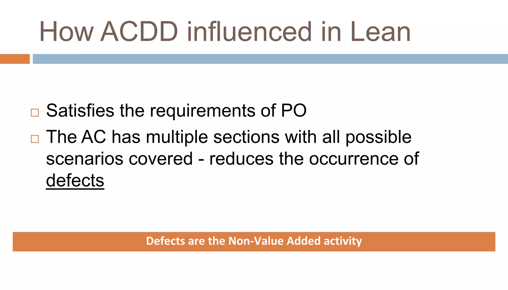 How ACDD influenced in Lean
 Satisfies the requirements of PO
 The AC has multiple sections with all possible
scenarios covered - reduces the occurrence of
defects
Defects are the Non-Value Added activity
 