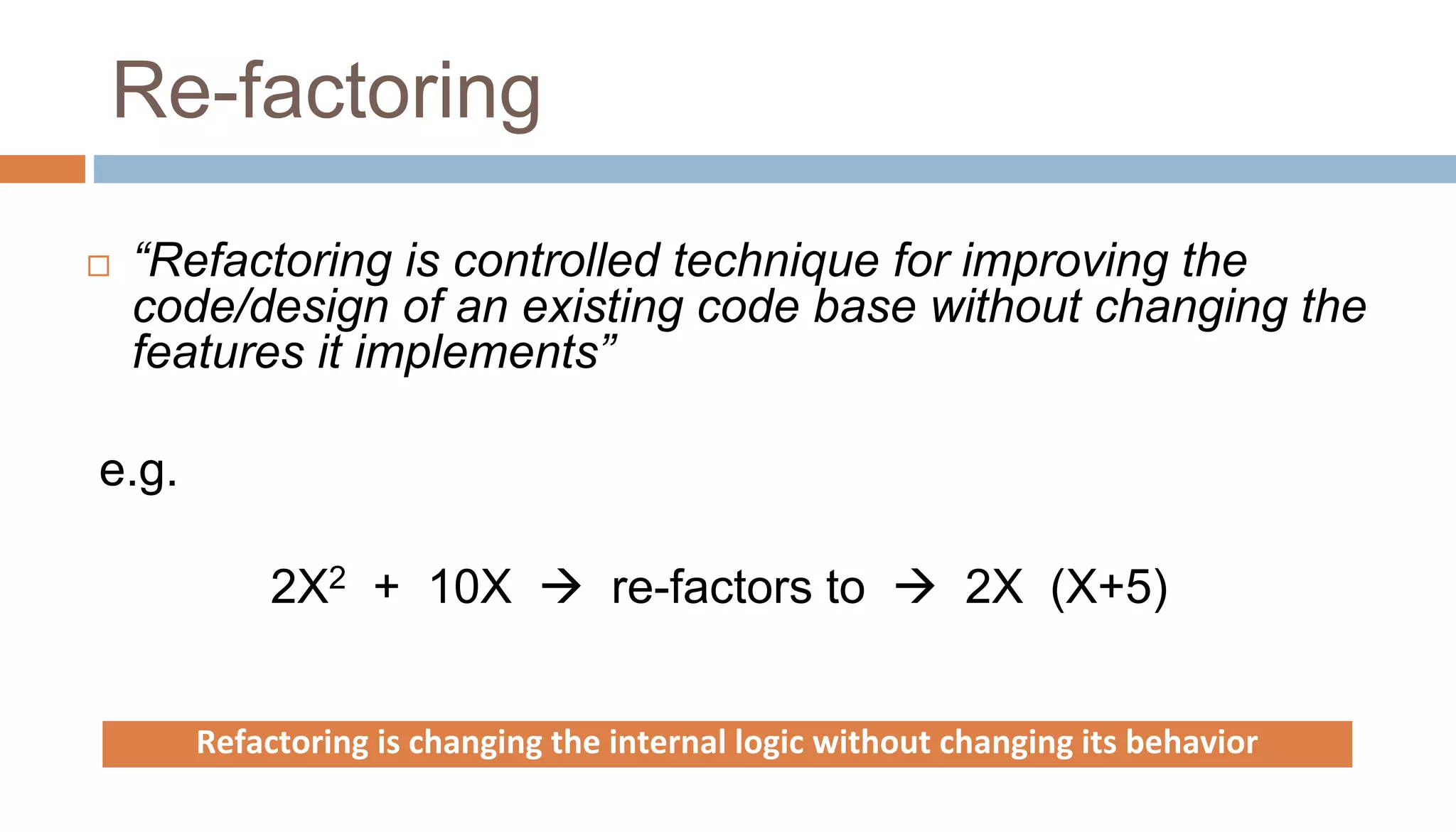 Re-factoring
 “Refactoring is controlled technique for improving the
code/design of an existing code base without changing the
features it implements”
e.g.
2X2 + 10X  re-factors to  2X (X+5)
Refactoring is changing the internal logic without changing its behavior
 