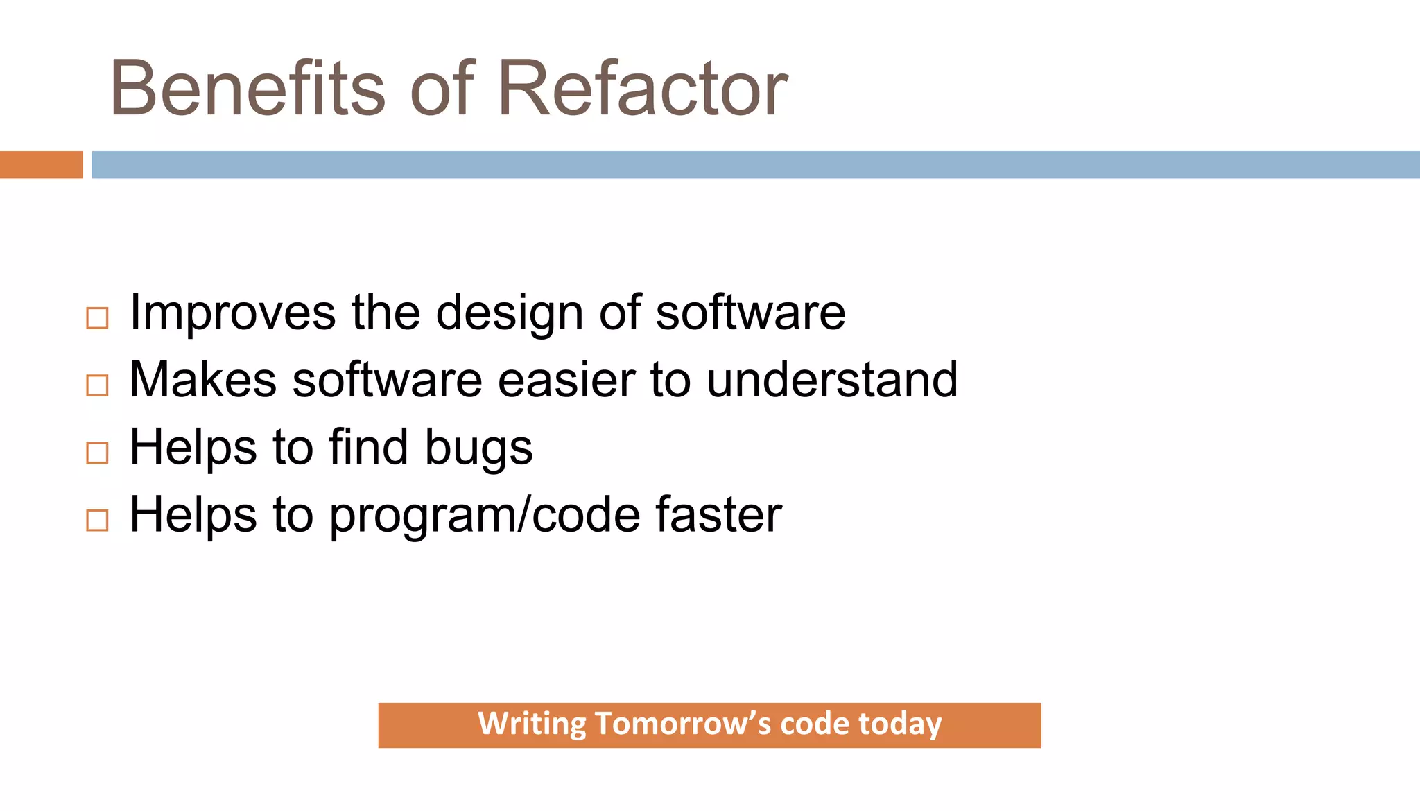 Benefits of Refactor
 Improves the design of software
 Makes software easier to understand
 Helps to find bugs
 Helps to program/code faster
Writing Tomorrow’s code today
 