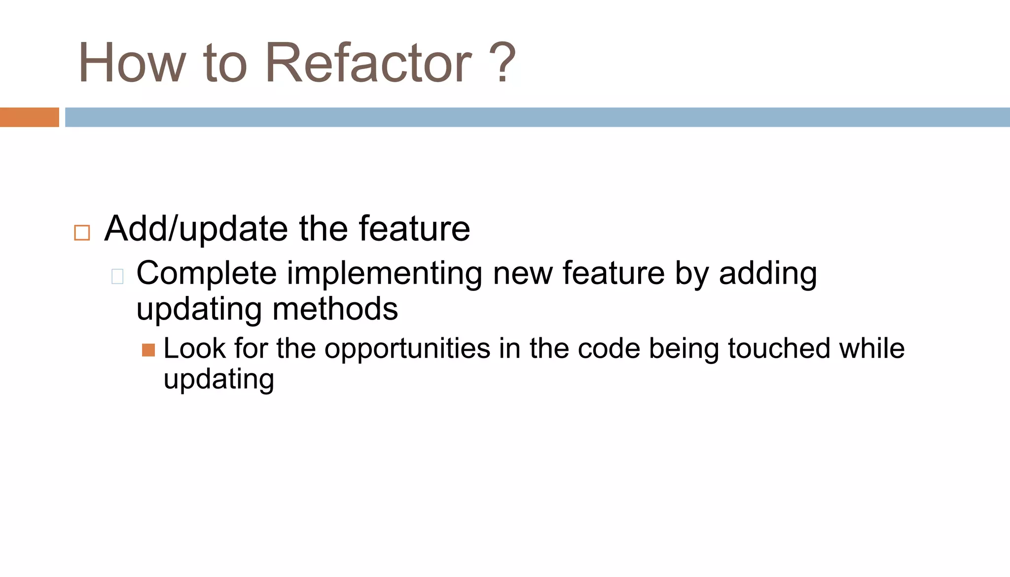 Add/update the feature
Complete implementing new feature by adding
updating methods
 Look for the opportunities in the code being touched while
updating
How to Refactor ?
 