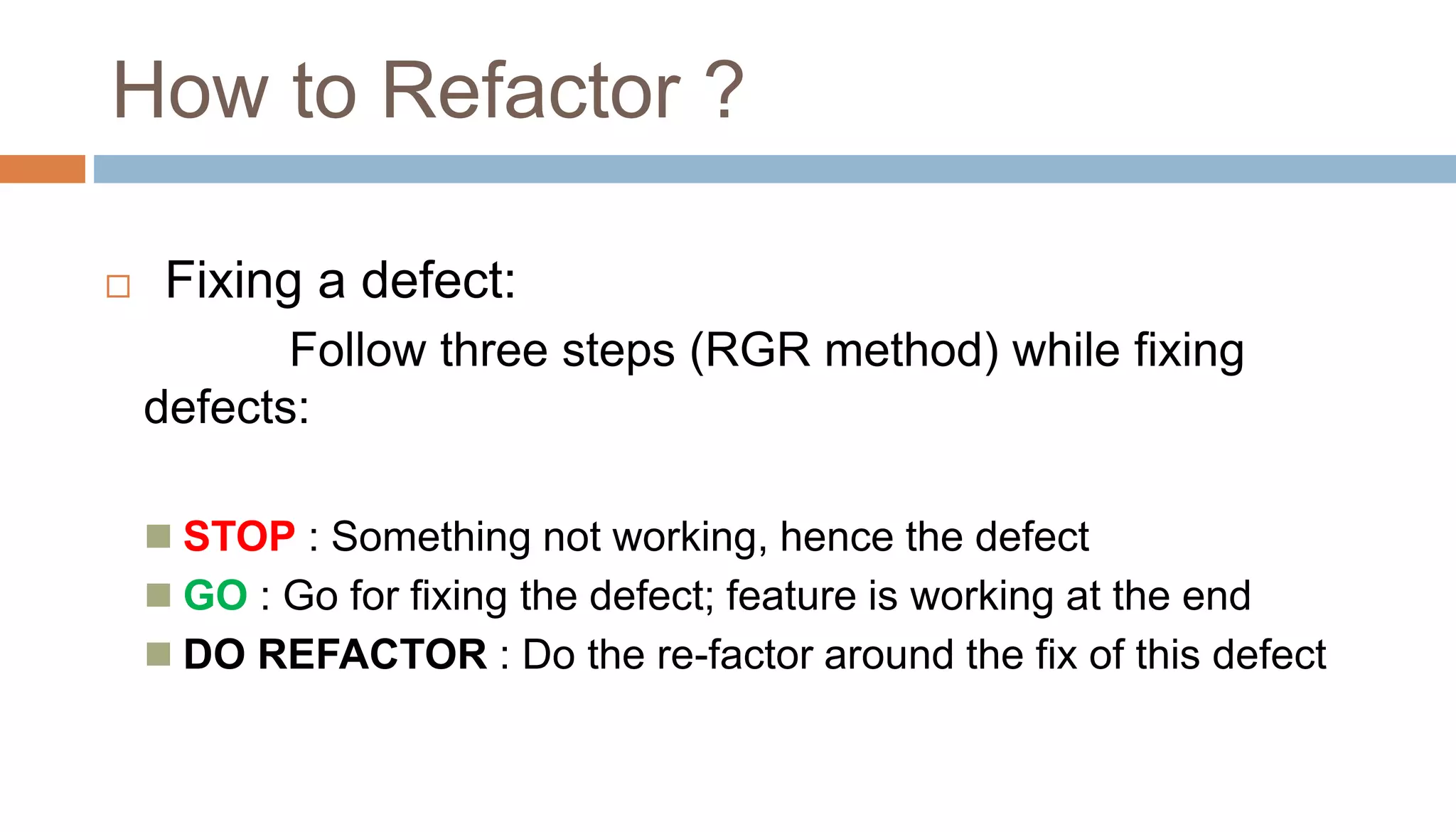  Fixing a defect:
Follow three steps (RGR method) while fixing
defects:
 STOP : Something not working, hence the defect
 GO : Go for fixing the defect; feature is working at the end
 DO REFACTOR : Do the re-factor around the fix of this defect
How to Refactor ?
 