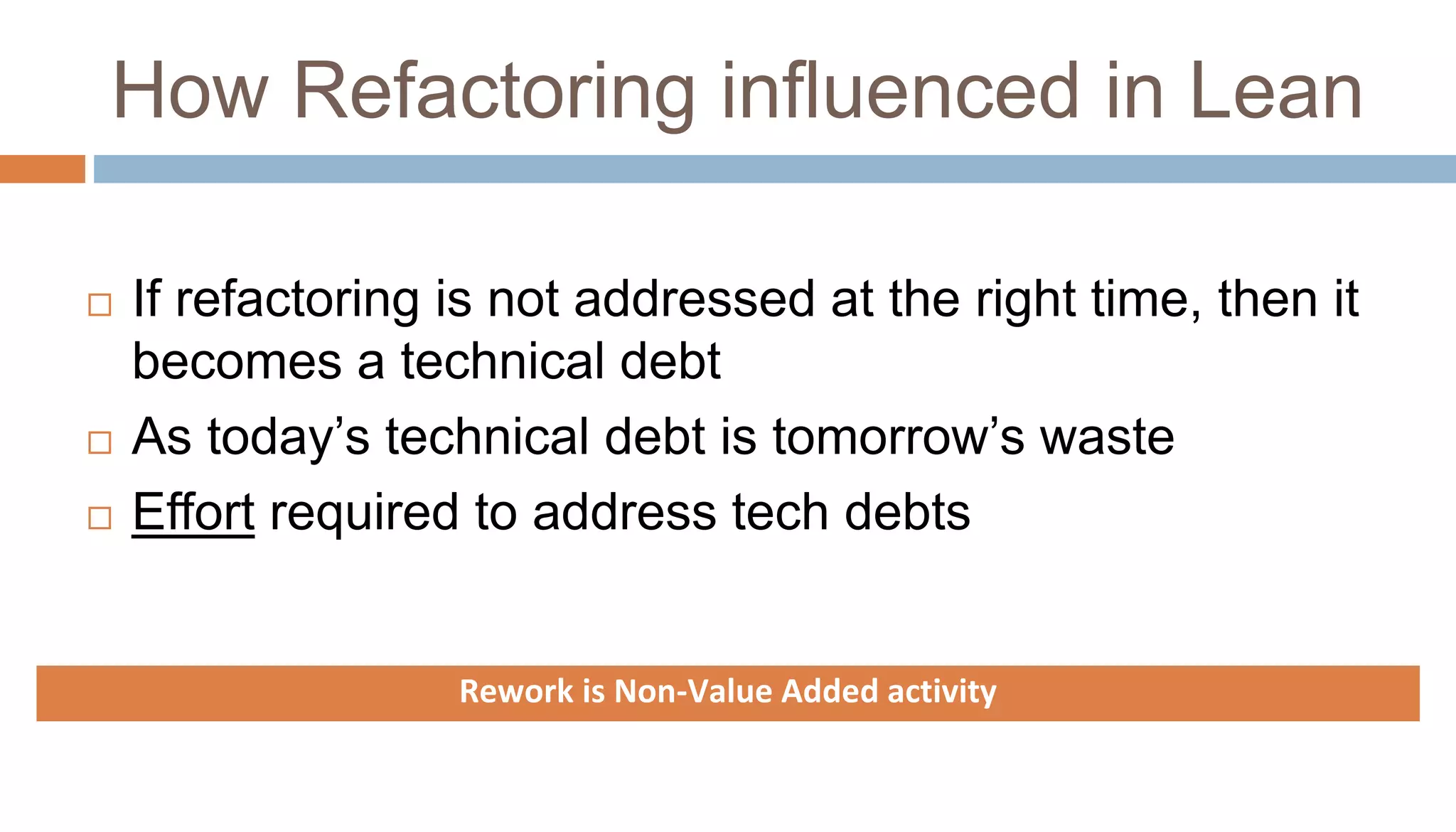 How Refactoring influenced in Lean
 If refactoring is not addressed at the right time, then it
becomes a technical debt
 As today’s technical debt is tomorrow’s waste
 Effort required to address tech debts
Rework is Non-Value Added activity
 