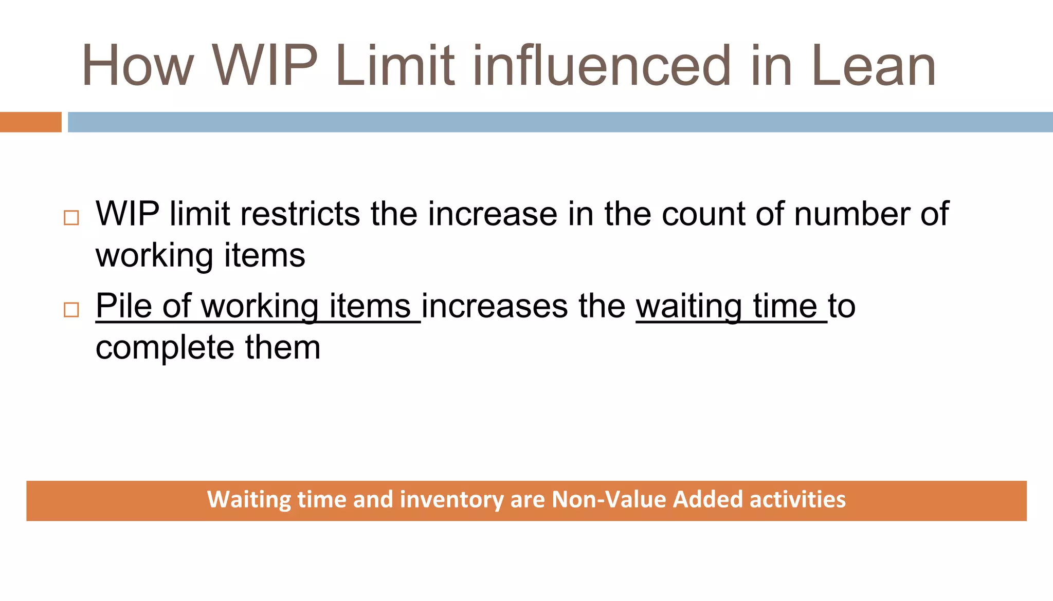 How WIP Limit influenced in Lean
 WIP limit restricts the increase in the count of number of
working items
 Pile of working items increases the waiting time to
complete them
Waiting time and inventory are Non-Value Added activities
 