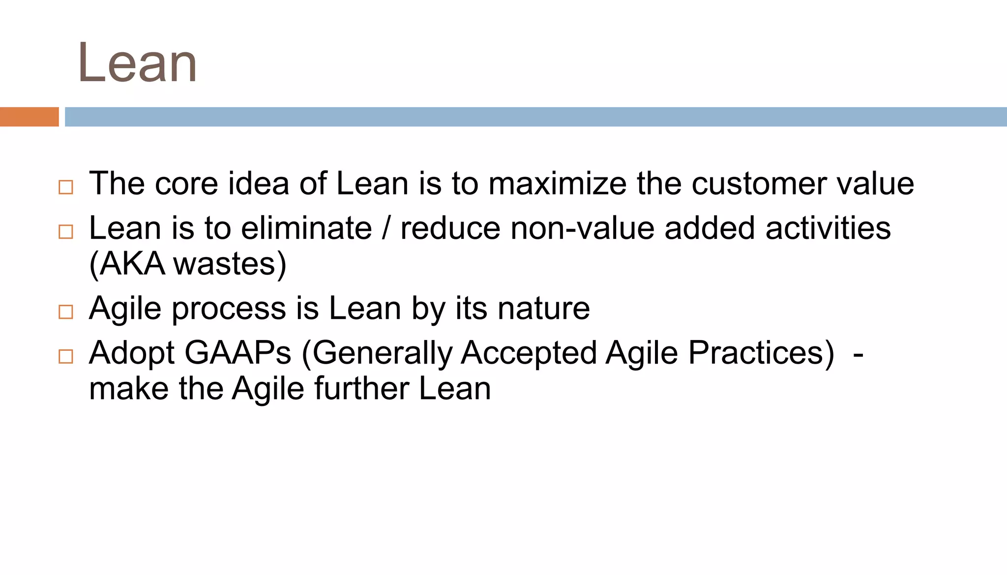 Lean
 The core idea of Lean is to maximize the customer value
 Lean is to eliminate / reduce non-value added activities
(AKA wastes)
 Agile process is Lean by its nature
 Adopt GAAPs (Generally Accepted Agile Practices) -
make the Agile further Lean
 