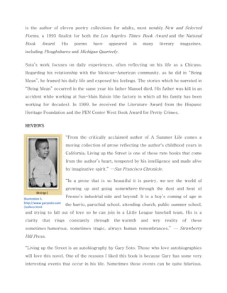 is the author of eleven poetry collections for adults, most notably New and Selected Poems, a 1995 finalist for both the Los Angeles Times Book Award and the National Book Award. His poems have appeared in many literary magazines, including Ploughshares and Michigan Quarterly. 
Soto’s work focuses on daily experiences, often reflecting on his life as a Chicano. Regarding his relationship with the Mexican-American community, as he did in “Being Mean”, he framed his daily life and exposed his feelings. The stories which he narrated in “Being Mean” occurred in the same year his father Manuel died, His father was kill in an accident while working at Sun-Main Raisin (the factory in which all his family has been working for decades). In 1999, he received the Literature Award from the Hispanic Heritage Foundation and the PEN Center West Book Award for Pretty Crimes. 
REVIEWS 
“From the critically acclaimed author of A Summer Life comes a moving collection of prose reflecting the author's childhood years in California. Living up the Street is one of those rare books that come from the author’s heart, tempered by his intelligence and made alive by imaginative spirit.” —San Francisco Chronicle. 
“In a prose that is so beautiful it is poetry, we see the world of growing up and going somewhere through the dust and heat of Fresno’s industrial side and beyond: It is a boy’s coming of age in the barrio, parochial school, attending church, public summer school, and trying to fall out of love so he can join in a Little League baseball team. His is a clarity that rings constantly through the warmth and wry reality of these sometimes humorous, sometimes tragic, always human remembrances.” — Strawberry Hill Press. “Living up the Street is an autobiography by Gary Soto. Those who love autobiographies will love this novel. One of the reasons I liked this book is because Gary has some very interesting events that occur in his life. Sometimes those events can be quite hilarious, 
Illustration 5. http://www.garysoto.com/gallery.html  