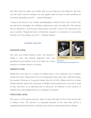 and other times he makes you wonder why he was doing the crazy things he did. Gary not only learns from his mistakes, he also applies what he learns to other problems he encounters throughout his life.” —Antonio Rodríguez. “Living up the Street is one of many autobiographies written by Gary Soto. It tells of the ups and downs throughout his childhood, adolescence, and even adult life. This realistic book is enjoyable to read because many people can relate to one of his experiences one way or another. Though the book it without plot, sequence, or continuity, it is interesting from the very first chapter you read.” —Brittany Bennett. 
LITERARY ANALYSIS 
LINGUISTIC LEVEL 
The story was written mostly in past. The narrator is telling a story that already happened. Soto uses parallelism to give balance to the text within one or more sentences of similar phrases or clauses. 
SEMANTIC LEVEL 
Behind this story there is a context of children that is very commonly seen in families around the world. “Being mean” has in its background some topics that could be develop, for example: Mexicans or in general Latinos who live in USA, children who live at home without paternal supervision, education of children whose parents have to go out to work all day, television as an important part in education, the influence of the relatives in children’s live and neighborhoods as a community of learners. 
STRUCTURAL LEVEL The story is a first person narrative when we know the point of view of the person who is telling a story. The narrator is a principal character at the same time and he is speaking about himself and he is sharing events that he experienced with his siblings. 
Illustration 6. http://www.garysoto.com/gallery.html  