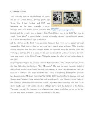 CULTURAL LEVEL 
1957 was the year of the beginning of a new era in the United States. Twelve years ago World War II had finished and USA was becoming as the most powerful country. Besides, that year Soviet Union launched the Sputnik and the security was in danger. Also, United States was in the Cold War, time in which “Being Mean” is placed; in fact, we can see during the story the children’s games, all of them were related to fight or violence. 
All the stories in the book were possible because they were never under parental supervision. Their parents had to work and they stayed alone at home. This situation usually happens here in Latin America where the systems have the parents busy and working to survive. But it is usual too to hear stories about Latinos who have to work very hard to stay at the United States. This point shows the other face of Latinos living in the USA. 
Regarding stereotypes, we can see some of them in the text. First, about Mexicans, when the Okid Kid called the brothers “dirty Mexicans”. The way the main character detailed his feelings, he felt embarrassed and mad; the contrast of these two feelings and then the reaction of violence. This anger started with a feeling of inferiority. Perhaps this problem has its roots in the Mexican-American War (1846-1868) in which North America won and Mexico lost California State and the big agricultural activity that this represents. Second, the sentence “Mexican-Americans are violent”, here the author admitted sure true to the story. Maybe this could be the reflection of his behavior and the behavior of his family. The main character for instance, was always trying to get into fights just as his uncles. So, are they mean by nature? Or was the climate of the age? 
Illustration 7. http://www.garysoto.com/gallery.html  