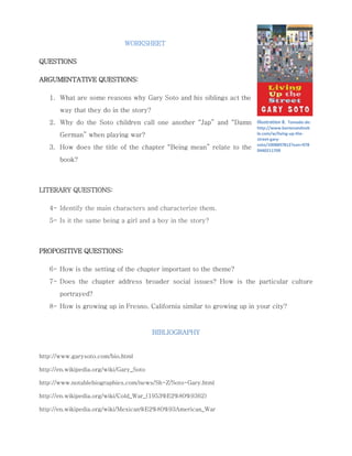 WORKSHEET 
QUESTIONS 
ARGUMENTATIVE QUESTIONS: 
1. What are some reasons why Gary Soto and his siblings act the 
way that they do in the story? 
2. Why do the Soto children call one another “Jap” and “Damn 
German” when playing war? 
3. How does the title of the chapter “Being mean” relate to the 
book? 
LITERARY QUESTIONS: 
4- Identify the main characters and characterize them. 
5- Is it the same being a girl and a boy in the story? 
PROPOSITIVE QUESTIONS: 
6- How is the setting of the chapter important to the theme? 
7- Does the chapter address broader social issues? How is the particular culture portrayed? 
8- How is growing up in Fresno, California similar to growing up in your city? 
BIBLIOGRAPHY 
http://www.garysoto.com/bio.html 
http://en.wikipedia.org/wiki/Gary_Soto 
http://www.notablebiographies.com/news/Sh-Z/Soto-Gary.html 
http://en.wikipedia.org/wiki/Cold_War_(1953%E2%80%9362) 
http://en.wikipedia.org/wiki/Mexican%E2%80%93American_War 
Illustration 8. Tomado de: http://www.barnesandnoble.com/w/living-up-the- street-gary- soto/1008897812?ean=9780440211709 