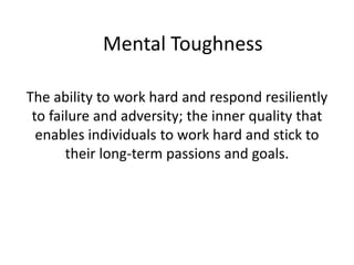 Mental Toughness
The ability to work hard and respond resiliently
to failure and adversity; the inner quality that
enables individuals to work hard and stick to
their long-term passions and goals.
 