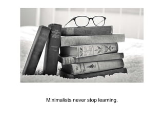 Minimalists never stop learning.
 
