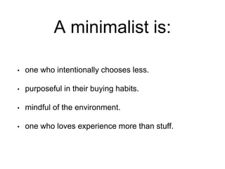 A minimalist is:
• one who intentionally chooses less.
• purposeful in their buying habits.
• mindful of the environment.
• one who loves experience more than stuff.
 