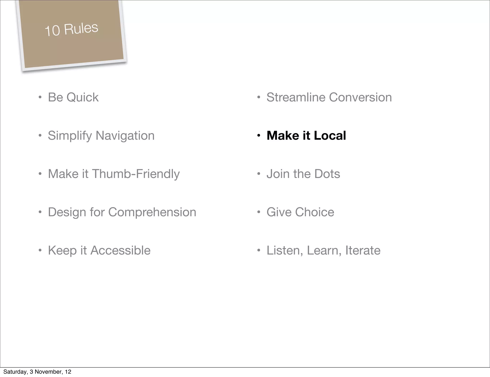 10 Rules



            • Be Quick                   • Streamline Conversion


            • Simplify Navigation        • Make it Local


            • Make it Thumb-Friendly     • Join the Dots


            • Design for Comprehension   • Give Choice


            • Keep it Accessible         • Listen, Learn, Iterate




Saturday, 3 November, 12
 