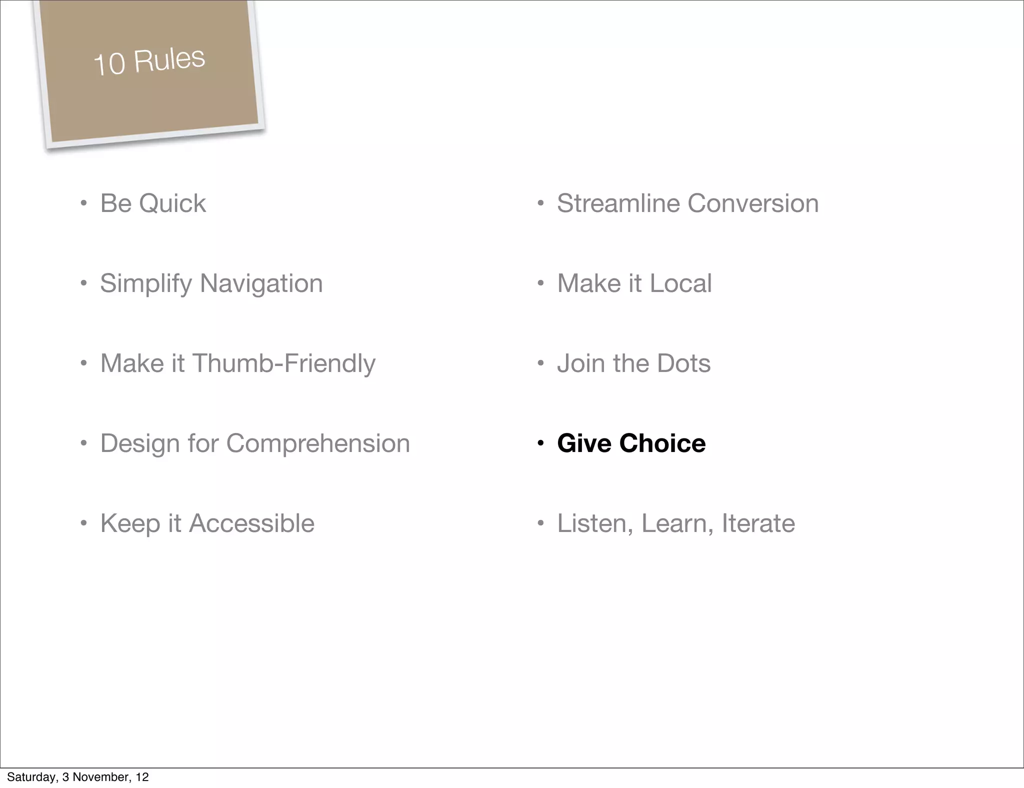 10 Rules



            • Be Quick                   • Streamline Conversion


            • Simplify Navigation        • Make it Local


            • Make it Thumb-Friendly     • Join the Dots


            • Design for Comprehension   • Give Choice


            • Keep it Accessible         • Listen, Learn, Iterate




Saturday, 3 November, 12
 