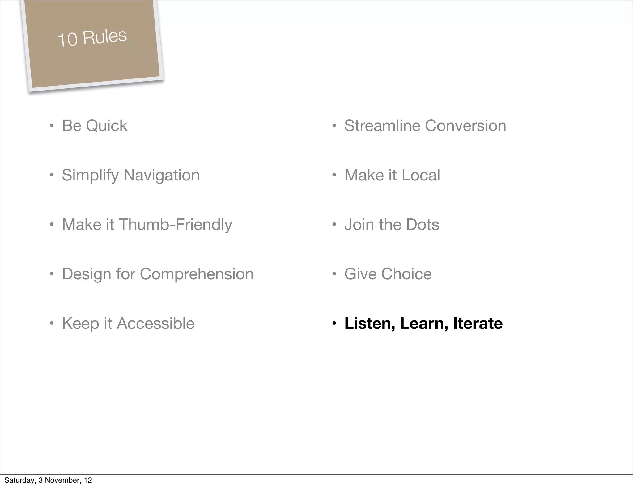 10 Rules



            • Be Quick                   • Streamline Conversion


            • Simplify Navigation        • Make it Local


            • Make it Thumb-Friendly     • Join the Dots


            • Design for Comprehension   • Give Choice


            • Keep it Accessible         • Listen, Learn, Iterate




Saturday, 3 November, 12
 