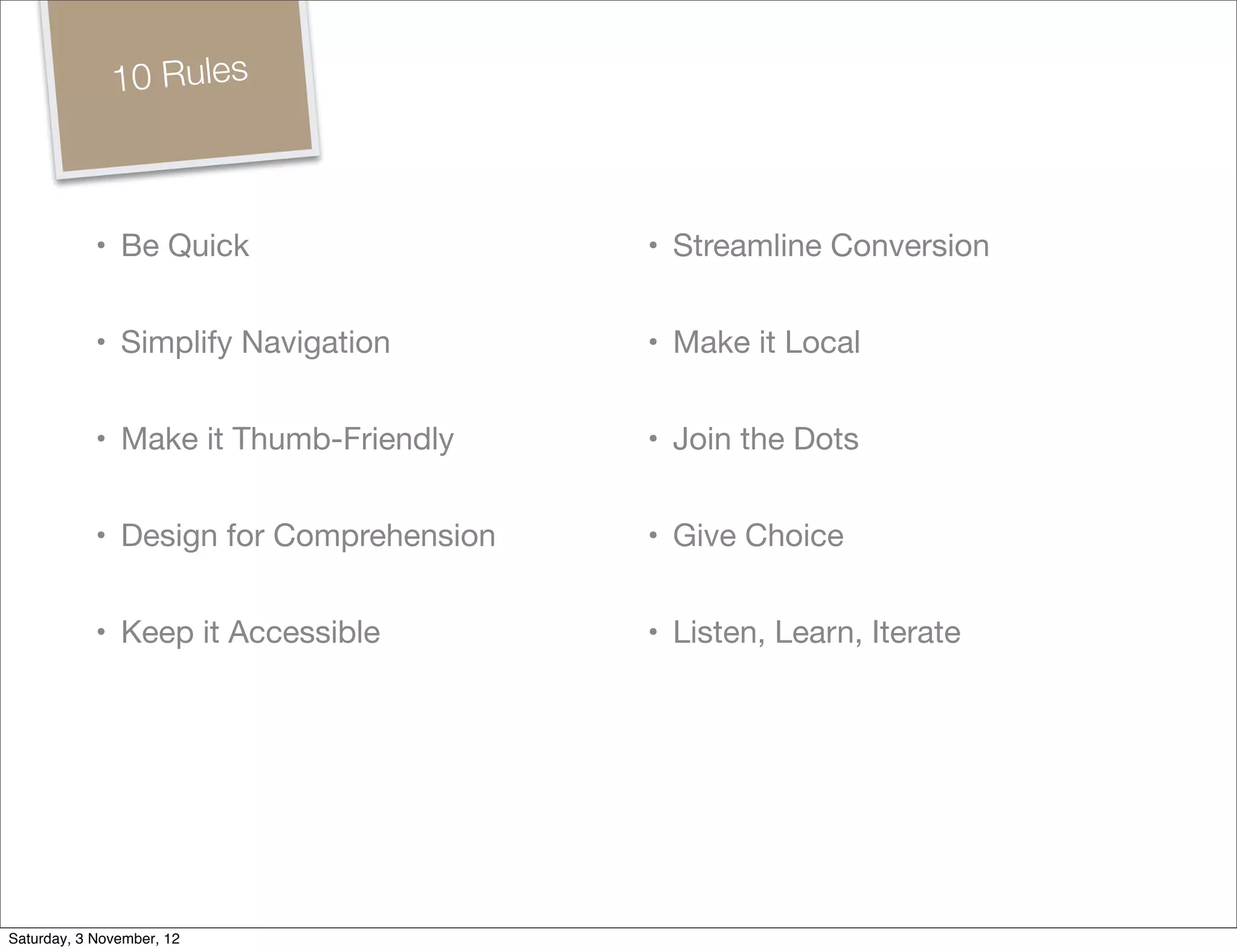 10 Rules



            • Be Quick                   • Streamline Conversion


            • Simplify Navigation        • Make it Local


            • Make it Thumb-Friendly     • Join the Dots


            • Design for Comprehension   • Give Choice


            • Keep it Accessible         • Listen, Learn, Iterate




Saturday, 3 November, 12
 