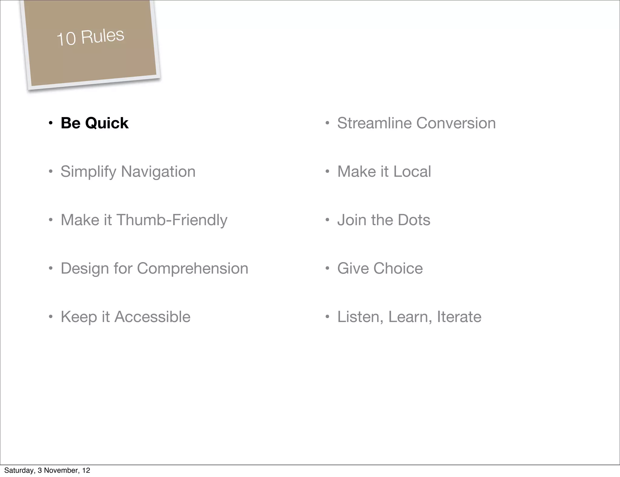 10 Rules



            • Be Quick                   • Streamline Conversion


            • Simplify Navigation        • Make it Local


            • Make it Thumb-Friendly     • Join the Dots


            • Design for Comprehension   • Give Choice


            • Keep it Accessible         • Listen, Learn, Iterate




Saturday, 3 November, 12
 