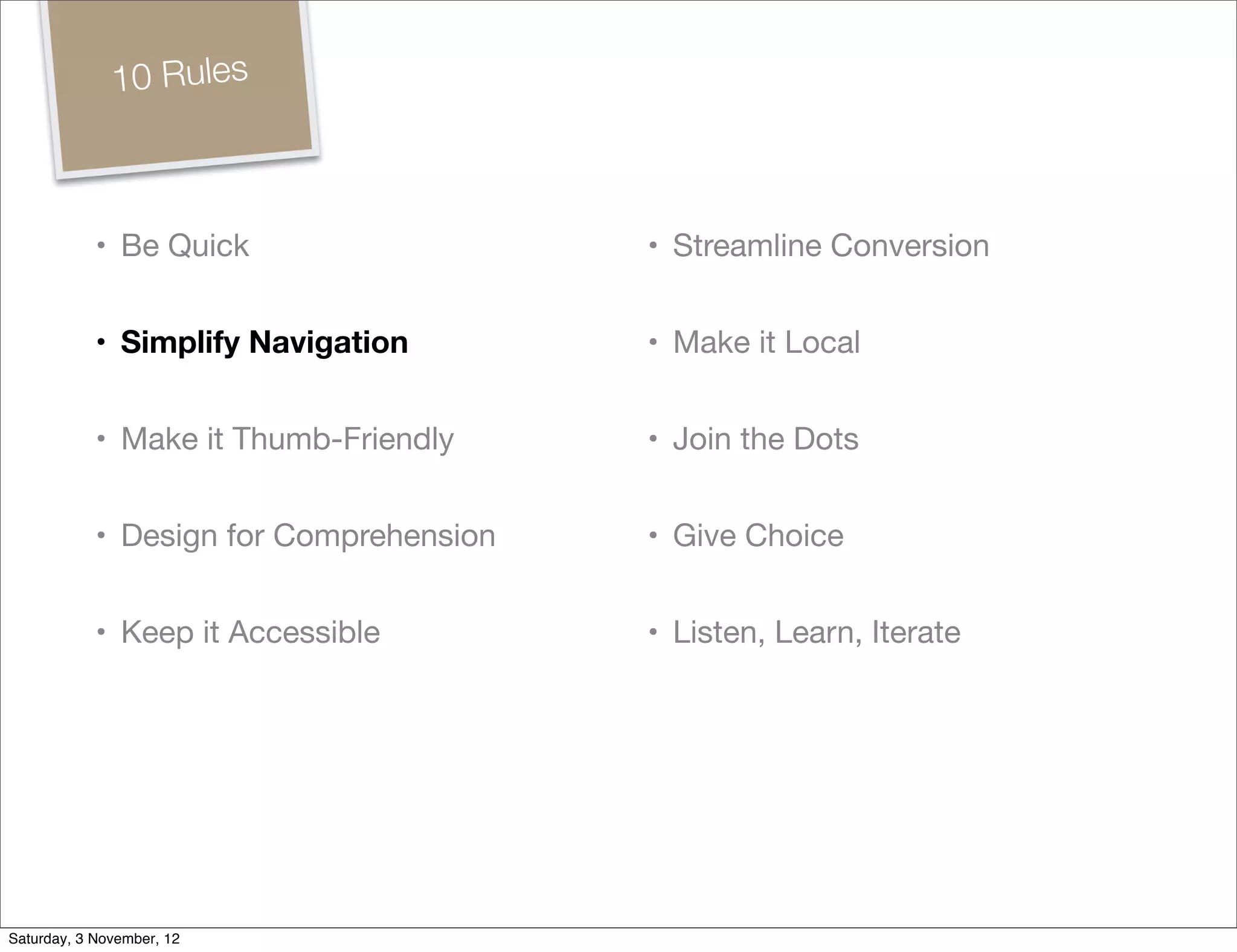 10 Rules



            • Be Quick                   • Streamline Conversion


            • Simplify Navigation        • Make it Local


            • Make it Thumb-Friendly     • Join the Dots


            • Design for Comprehension   • Give Choice


            • Keep it Accessible         • Listen, Learn, Iterate




Saturday, 3 November, 12
 