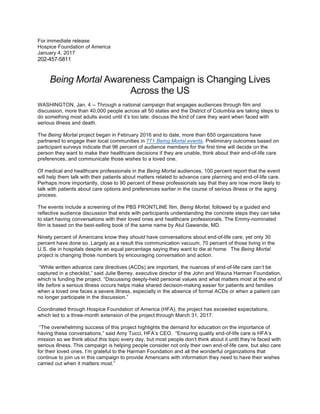 For immediate release
Hospice Foundation of America
January 4, 2017
202-457-5811
Being Mortal Awareness Campaign is Changing Lives
Across the US
WASHINGTON, Jan. 4 -- Through a national campaign that engages audiences through film and
discussion, more than 40,000 people across all 50 states and the District of Columbia are taking steps to
do something most adults avoid until it’s too late: discuss the kind of care they want when faced with
serious illness and death.
The Being Mortal project began in February 2016 and to date, more than 650 organizations have
partnered to engage their local communities in 771 Being Mortal events. Preliminary outcomes based on
participant surveys indicate that 96 percent of audience members for the first time will decide on the
person they want to make their healthcare decisions if they are unable, think about their end-of-life care
preferences, and communicate those wishes to a loved one.
Of medical and healthcare professionals in the Being Mortal audiences, 100 percent report that the event
will help them talk with their patients about matters related to advance care planning and end-of-life care.
Perhaps more importantly, close to 90 percent of these professionals say that they are now more likely to
talk with patients about care options and preferences earlier in the course of serious illness or the aging
process.
The events include a screening of the PBS FRONTLINE film, Being Mortal, followed by a guided and
reflective audience discussion that ends with participants understanding the concrete steps they can take
to start having conversations with their loved ones and healthcare professionals. The Emmy-nominated
film is based on the best-selling book of the same name by Atul Gawande, MD.
Ninety percent of Americans know they should have conversations about end-of-life care, yet only 30
percent have done so. Largely as a result this communication vacuum, 70 percent of those living in the
U.S. die in hospitals despite an equal percentage saying they want to die at home. The Being Mortal
project is changing those numbers by encouraging conversation and action.
“While written advance care directives (ACDs) are important, the nuances of end-of-life care can’t be
captured in a checklist,” said Julie Berrey, executive director of the John and Wauna Harman Foundation,
which is funding the project. “Discussing deeply-held personal values and what matters most at the end of
life before a serious illness occurs helps make shared decision-making easier for patients and families
when a loved one faces a severe illness, especially in the absence of formal ACDs or when a patient can
no longer participate in the discussion.”
Coordinated through Hospice Foundation of America (HFA), the project has exceeded expectations,
which led to a three-month extension of the project through March 31, 2017.
“The overwhelming success of this project highlights the demand for education on the importance of
having these conversations,” said Amy Tucci, HFA’s CEO. “Ensuring quality end-of-life care is HFA’s
mission so we think about this topic every day, but most people don’t think about it until they’re faced with
serious illness. This campaign is helping people consider not only their own end-of-life care, but also care
for their loved ones. I’m grateful to the Harman Foundation and all the wonderful organizations that
continue to join us in this campaign to provide Americans with information they need to have their wishes
carried out when it matters most.”
 