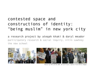 contested space and
constructions of identity:
“being muslim” in new york city
a research project by ateqah khaki & daryl meador
participatory research & social inquiry, nitin sawhney
the new school

Photos by EPA/JUSTIN LANE, Wilson Dizard, Spencer Platt/Getty Images

 