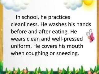 In school, he practices
cleanliness. He washes his hands
before and after eating. He
wears clean and well-pressed
uniform. He covers his mouth
when coughing or sneezing.
 