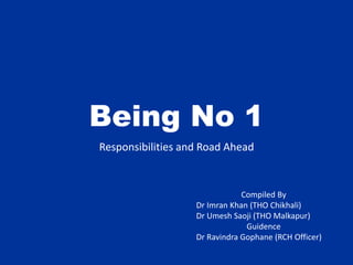 Being No 1
Responsibilities and Road Ahead
Compiled By
Dr Imran Khan (THO Chikhali)
Dr Umesh Saoji (THO Malkapur)
Guidence
Dr Ravindra Gophane (RCH Officer)
 