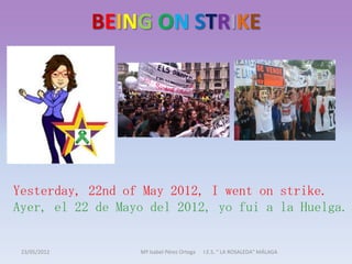 BEING ON STRIKE




Yesterday, 22nd of May 2012, I went on strike.
Ayer, el 22 de Mayo del 2012, yo fui a la Huelga.


 23/05/2012       Mª Isabel Pérez Ortega   I.E.S. " LA ROSALEDA" MÁLAGA
 