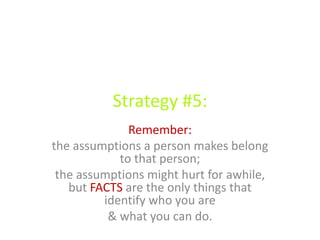 Strategy #5:
Remember:
the assumptions a person makes belong
to that person;
the assumptions might hurt for awhile,
but FACTS are the only things that
identify who you are
& what you can do.
 